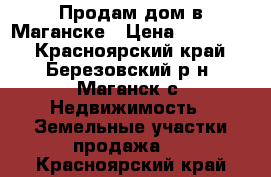 Продам дом в Маганске › Цена ­ 500 000 - Красноярский край, Березовский р-н, Маганск с. Недвижимость » Земельные участки продажа   . Красноярский край